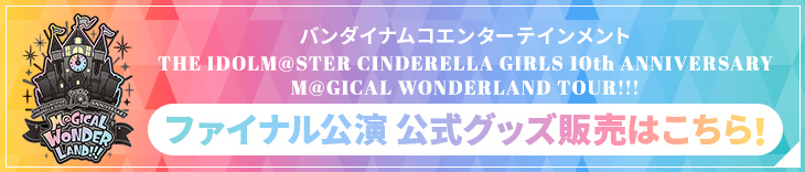バンダイナムコエンターテインメント THE IDOLM@STER CINDERELLA GIRLS 10th ANNIVERSARY M@GICAL WONDERLAND TOUR!!! ファイナル公演 公式グッズ販売はこちら！