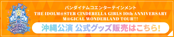 バンダイナムコエンターテインメント THE IDOLM@STER CINDERELLA GIRLS 10th ANNIVERSARY M@GICAL WONDERLAND TOUR!!! 沖縄公演 公式グッズ販売はこちら！