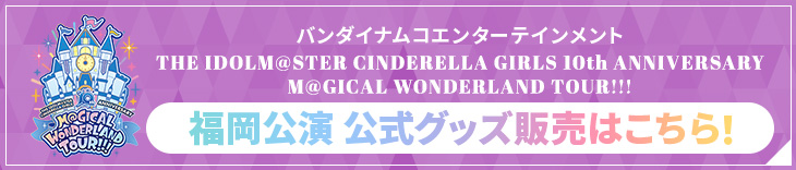 バンダイナムコエンターテインメント THE IDOLM@STER CINDERELLA GIRLS 10th ANNIVERSARY M@GICAL WONDERLAND TOUR!!! 福岡公演 公式グッズ販売はこちら！