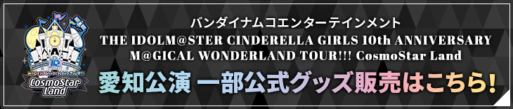 バンダイナムコエンターテインメント THE IDOLM@STER CINDERELLA GIRLS 10th ANNIVERSARY M@GICAL WONDERLAND TOUR!!! CosmoStar Land 愛知公演 一部公式グッズ販売はこちら！
