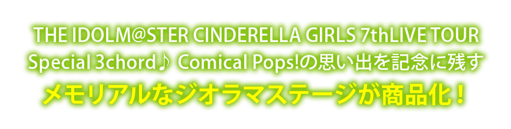 THE IDOLM@STER CINDERELLA GIRLS 7thLIVE TOUR
Special 3chord♪ Comical Pops!の思い出を記念に残すメモリアルなジオラマステージが商品化！
