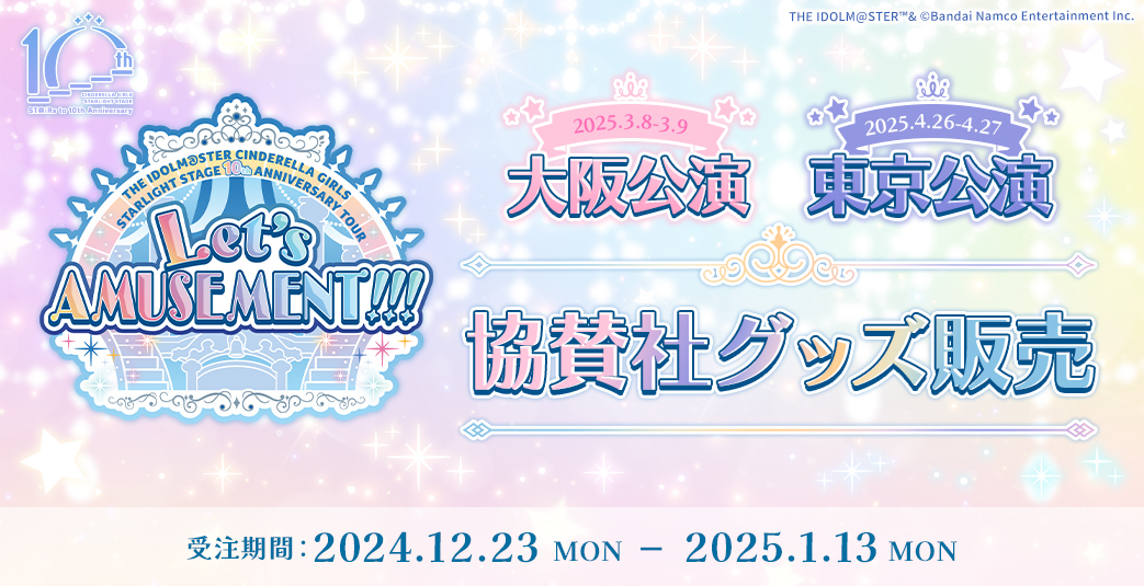 THE IDOLM@STER CINDERELLA GIRLS STARLIGHT STAGE 10th ANNIVERSARY TOUR Let’s AMUSEMENT!!! 大阪公演・東京公演 協賛社グッズ販売　受注期間：2024.12.23 MON - 2025.1.13 MON まで