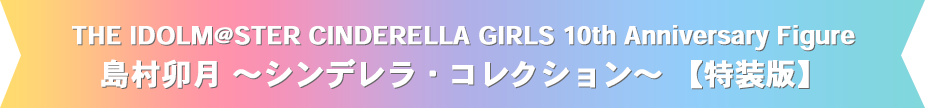 THE IDOLM@STER CINDERELLA GIRLS 10th Anniversary Figure　島村卯月 ～シンデレラ・コレクション～【特装版】