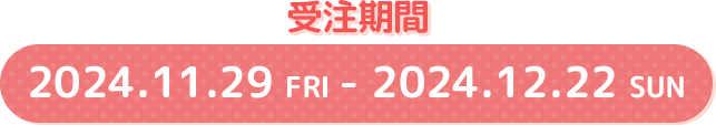 受注期間 2024.11.29 FRI - 2024.12.22 SUN