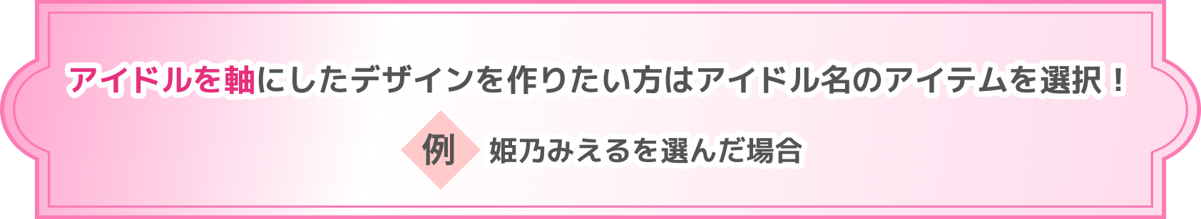 アイドルを軸にしたデザインを作りたい方はアイドル名のアイテムを選択! 例 姫乃みえるを選んだ場合