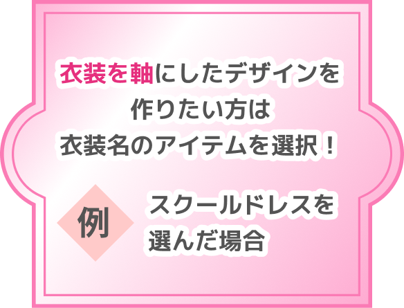 衣装を軸にしたデザインを作りたい方は衣装名のアイテムを選択！ 例 スクールドレスを選んだ場合