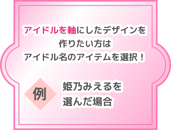 アイドルを軸にしたデザインを作りたい方はアイドル名のアイテムを選択！ 例 姫乃みえるを選んだ場合