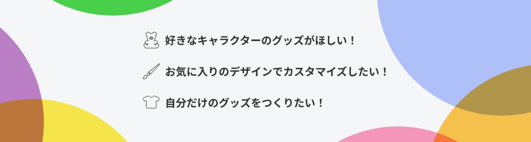 好きなキャラクターのグッズがほしい！ お気に入りのデザインでカスタマイズしたい！ 自分だけのグッズをつくりたい！