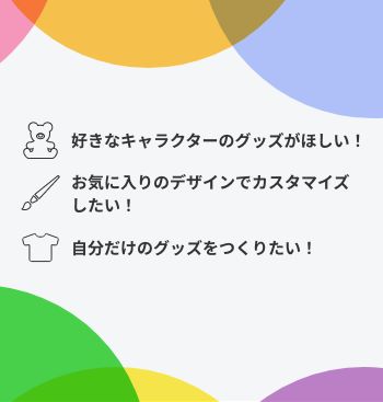 好きなキャラクターのグッズがほしい！ お気に入りのデザインでカスタマイズしたい！ 自分だけのグッズをつくりたい！