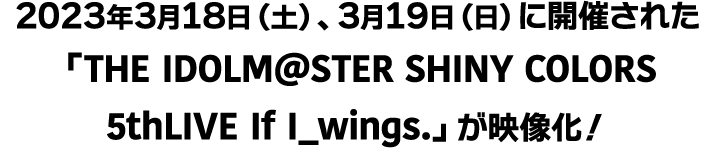 2023年3月18日（土）、3月19日（日）に開催された「THE IDOLM@STER SHINY COLORS 5thLIVE If I_wings.」が映像化！