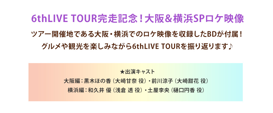 6thLIVE TOUR完走記念！大阪＆横浜SPロケ映像 ツアー開催地である大阪・横浜でのロケ映像を収録したBDが付属！グルメや観光を楽しみながら6thLIVE TOURを振り返ります♪