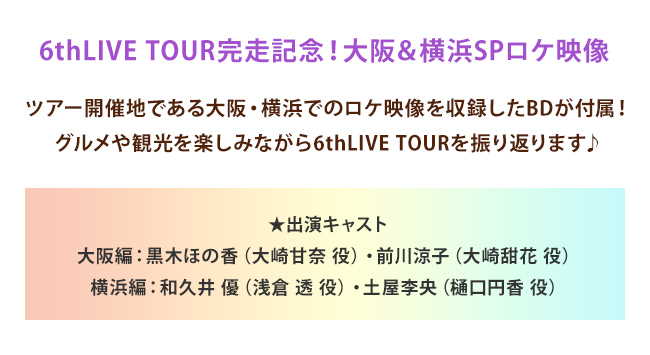 6thLIVE TOUR完走記念！大阪＆横浜SPロケ映像 ツアー開催地である大阪・横浜でのロケ映像を収録したBDが付属！グルメや観光を楽しみながら6thLIVE TOURを振り返ります♪