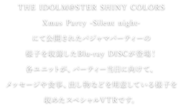 THE IDOLM@STER SHINY COLORS Xmas Party -Silent night-にて公開されたパジャマパーティーの様子を収録したBlu-ray DISCが登場！各ユニットが、パーティー当日に向けて、メッセージや食事、出し物などを用意している様子を収めたスペシャルVTRです。