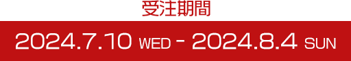 受注期間 2024.7.10 WED - 2024.8.4 SUN