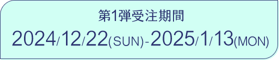 第1弾受注期間 2024/12/22(SUN) 2025/1/13(MON)