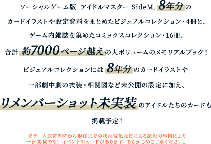 ソーシャルゲーム版「アイドルマスター SideM」８年分のカードイラストや設定資料をまとめたビジュアルコレクション・4冊と、ゲーム内雑誌を集めたコミックスコレクション・16冊、合計約7,000ページ超えの大ボリュームのメモリアルブック！ ビジュアルコレクションには8年分のカードイラストや一部劇中劇の衣装・相関図など未公開の設定に加え、リメンバーショット未実装のアイドルたちのカードも掲載予定！※ゲーム運営当時から現在までの状況変化などによる諸般の事情により一部掲載のないイベントやカードがあります。あらかじめご了承ください。