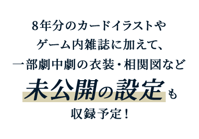 8年分のカードイラストやゲーム内雑誌に加えて、一部劇中劇の衣装・相関図など未公開の設定も収録予定！