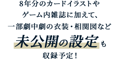 8年分のカードイラストやゲーム内雑誌に加えて、一部劇中劇の衣装・相関図など未公開の設定も収録予定！