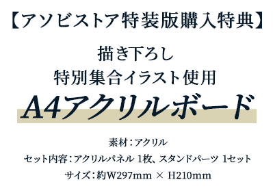 アソビストア特装版購入特典 描き下ろし特別集合イラスト使用A4アクリルボード素材：アクリル、セット内容：アクリルパネル 1枚、スタンドパーツ 1セットサイズ：約W297mm × H210mm