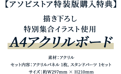 アソビストア特装版購入特典 描き下ろし特別集合イラスト使用A4アクリルボード素材：アクリル、セット内容：アクリルパネル 1枚、スタンドパーツ 1セットサイズ：約W297mm × H210mm