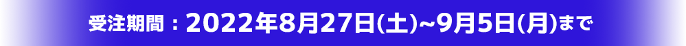 受注期間:2022年8月27日(土)~9月5日(月)まで