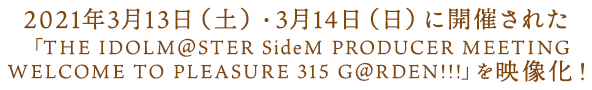 2021年3月13日（土）・3月14日（日）に開催された 「THE IDOLM@STER SideM PRODUCER MEETING WELCOME TO PLEASURE 315 G@RDEN!!!」を映像化！