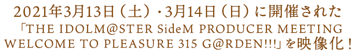 2021年3月13日（土）・3月14日（日）に開催された 「THE IDOLM@STER SideM PRODUCER MEETING WELCOME TO PLEASURE 315 G@RDEN!!!」を映像化！