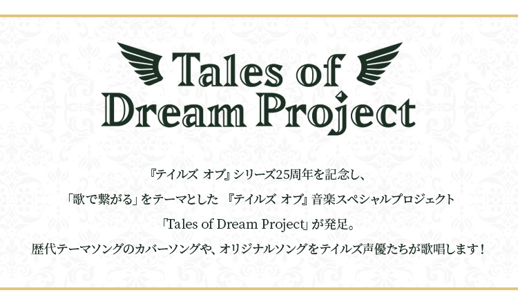 『テイルズ オブ』シリーズ25周年を記念し、「歌で繋がる」をテーマとした 『テイルズ オブ』音楽スペシャルプロジェクト「Tales of Dream Project」が発足。 歴代テーマソングのカバーソングや、オリジナルソングをテイルズ声優たちが歌唱します！