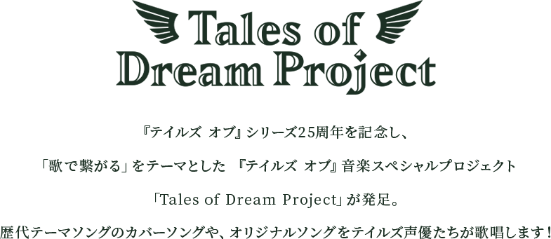 『テイルズ オブ』シリーズ25周年を記念し、「歌で繋がる」をテーマとした 『テイルズ オブ』音楽スペシャルプロジェクト「Tales of Dream Project」が発足。 歴代テーマソングのカバーソングや、オリジナルソングをテイルズ声優たちが歌唱します！